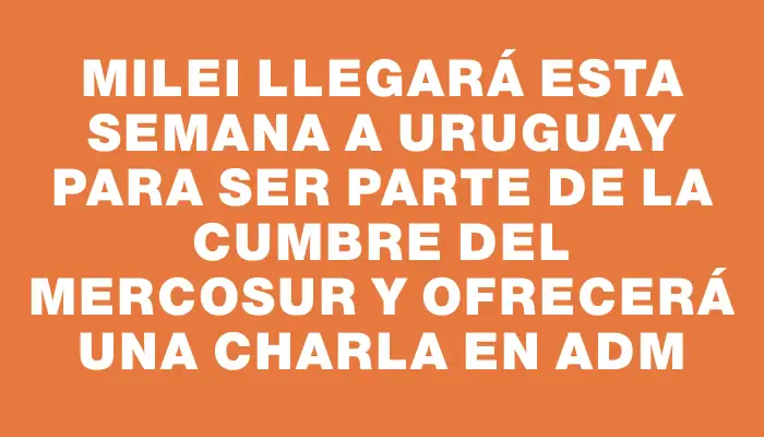 Milei llegará esta semana a Uruguay para ser parte de la cumbre del Mercosur y ofrecerá una charla en Adm