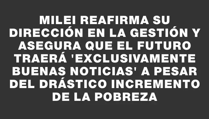 Milei reafirma su dirección en la gestión y asegura que el futuro traerá "exclusivamente buenas noticias" a pesar del drástico incremento de la pobreza