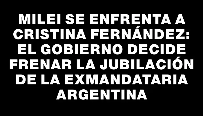 Milei se enfrenta a Cristina Fernández: el Gobierno decide frenar la jubilación de la exmandataria argentina