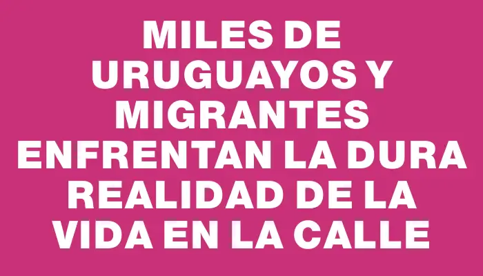 Miles de uruguayos y migrantes enfrentan la dura realidad de la vida en la calle