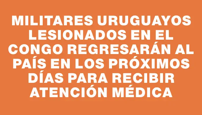 Militares uruguayos lesionados en el Congo regresarán al país en los próximos días para recibir atención médica