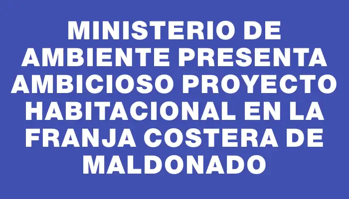 Ministerio de Ambiente presenta ambicioso proyecto habitacional en la franja costera de Maldonado