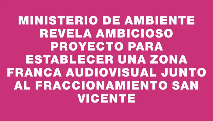 Ministerio de Ambiente revela ambicioso proyecto para establecer una zona franca audiovisual junto al fraccionamiento San Vicente