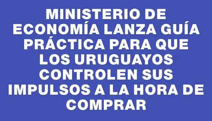 Ministerio de Economía lanza guía práctica para que los uruguayos controlen sus impulsos a la hora de comprar