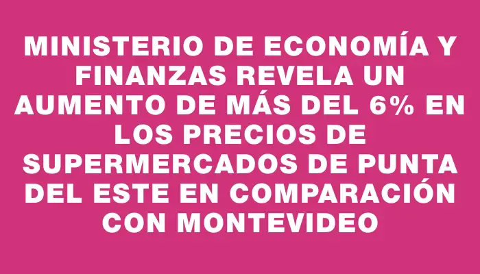 Ministerio de Economía y Finanzas revela un aumento de más del 6% en los precios de supermercados de Punta del Este en comparación con Montevideo