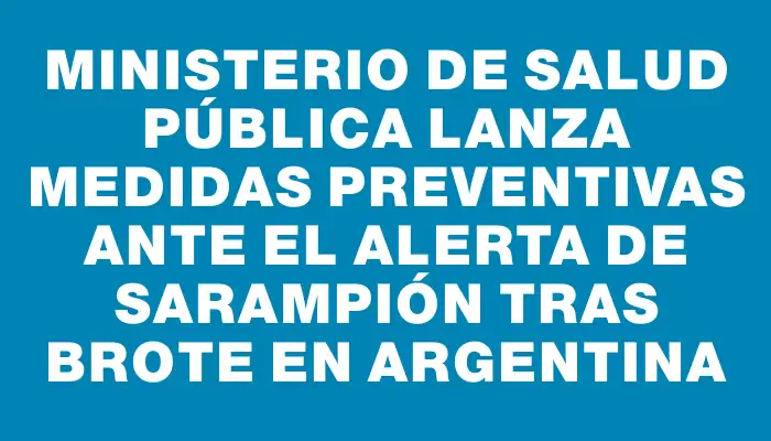 Ministerio de Salud Pública lanza medidas preventivas ante el alerta de sarampión tras brote en Argentina