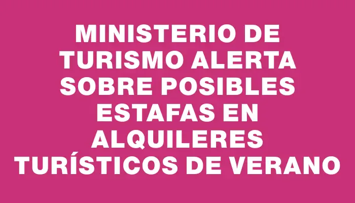 Ministerio de Turismo alerta sobre posibles estafas en alquileres turísticos de verano