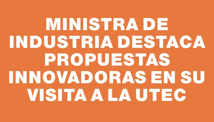 Ministra de Industria destaca propuestas innovadoras en su visita a la Utec