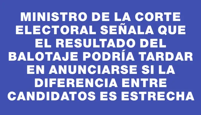 Ministro de la Corte Electoral señala que el resultado del balotaje podría tardar en anunciarse si la diferencia entre candidatos es estrecha