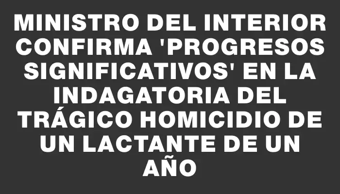 Ministro del Interior confirma "progresos significativos" en la indagatoria del trágico homicidio de un lactante de un año