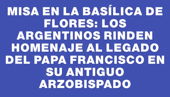 Misa en la basílica de Flores: los argentinos rinden homenaje al legado del Papa Francisco en su antiguo arzobispado