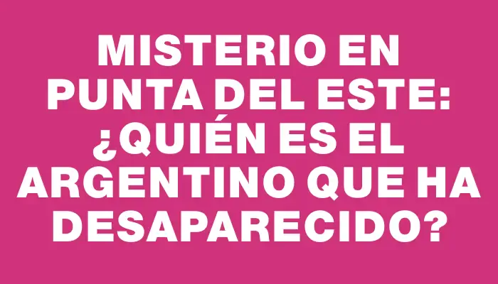 Misterio en Punta del Este: ¿Quién es el argentino que ha desaparecido?