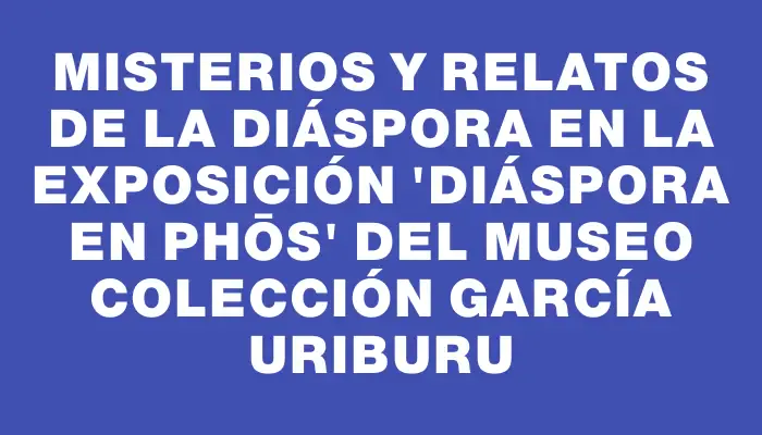 Misterios y Relatos de la Diáspora en la Exposición “Diáspora en Phōs” del Museo Colección García Uriburu