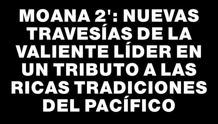 Moana 2": nuevas travesías de la valiente líder en un tributo a las ricas tradiciones del Pacífico