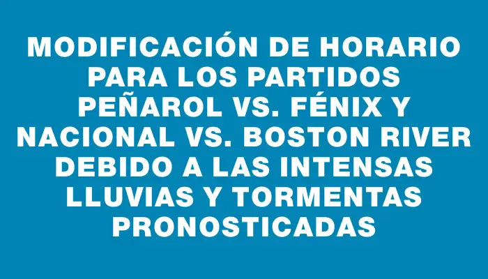 Modificación de horario para los partidos Peñarol vs. Fénix y Nacional vs. Boston River debido a las intensas lluvias y tormentas pronosticadas