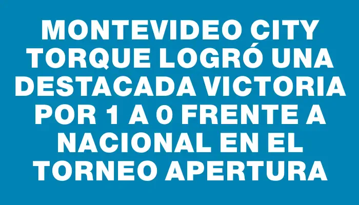 Montevideo City Torque logró una destacada victoria por 1 a 0 frente a Nacional en el Torneo Apertura