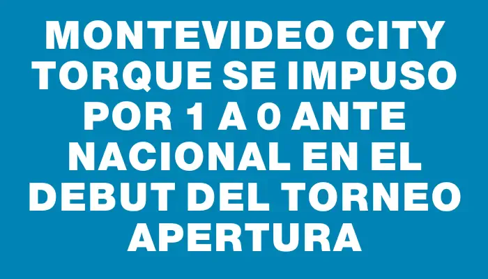 Montevideo City Torque se impuso por 1 a 0 ante Nacional en el debut del Torneo Apertura