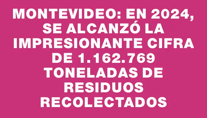 Montevideo: en 2024, se alcanzó la impresionante cifra de 1.162.769 toneladas de residuos recolectados