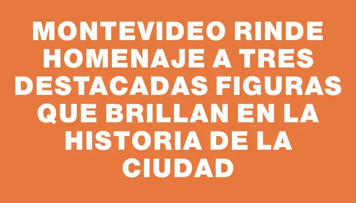 Montevideo rinde homenaje a tres destacadas figuras que brillan en la historia de la ciudad