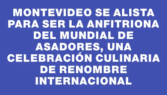 Montevideo se alista para ser la anfitriona del Mundial de Asadores, una celebración culinaria de renombre internacional