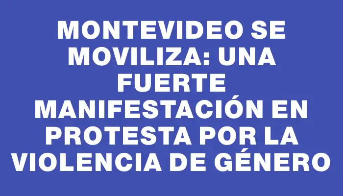 Montevideo se moviliza: una fuerte manifestación en protesta por la violencia de género