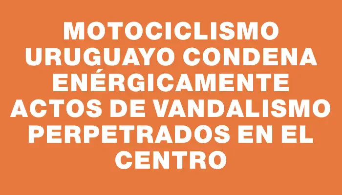 Motociclismo Uruguayo condena enérgicamente actos de vandalismo perpetrados en el Centro