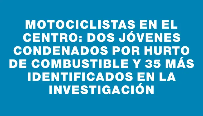 Motociclistas en el Centro: Dos jóvenes condenados por hurto de combustible y 35 más identificados en la investigación