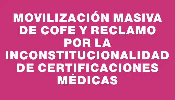 Movilización masiva de Cofe y reclamo por la inconstitucionalidad de certificaciones médicas