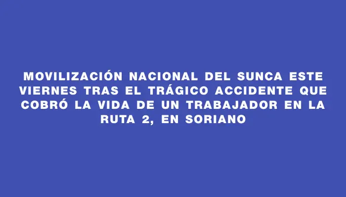 Movilización nacional del Sunca este viernes tras el trágico accidente que cobró la vida de un trabajador en la ruta 2, en Soriano