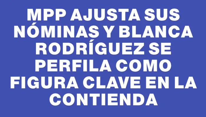 MPP ajusta sus nóminas y Blanca Rodríguez se perfila como figura clave en la contienda