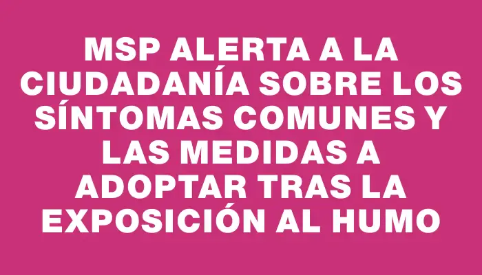 Msp alerta a la ciudadanía sobre los síntomas comunes y las medidas a adoptar tras la exposición al humo