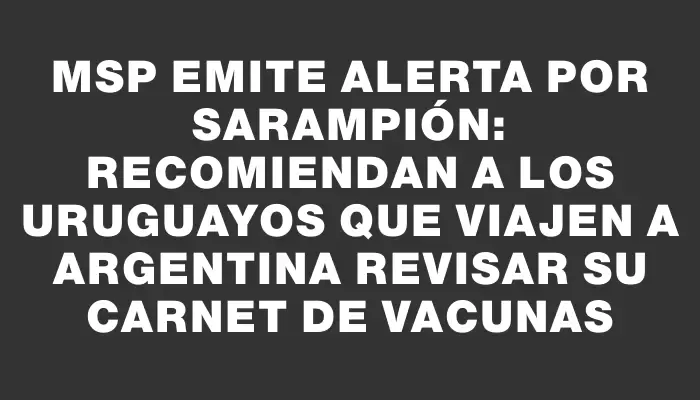 Msp emite alerta por sarampión: recomiendan a los uruguayos que viajen a Argentina revisar su carnet de vacunas