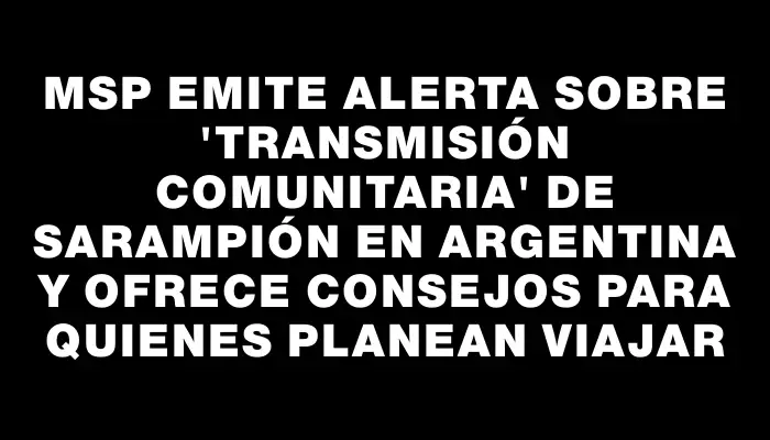 Msp emite alerta sobre "transmisión comunitaria" de sarampión en Argentina y ofrece consejos para quienes planean viajar