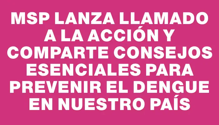 Msp lanza llamado a la acción y comparte consejos esenciales para prevenir el dengue en nuestro país