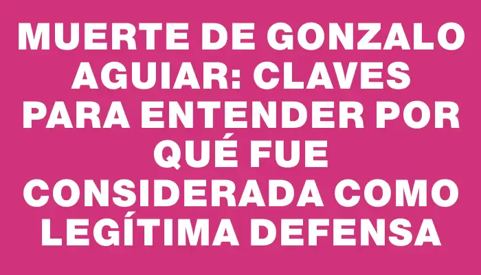 Muerte de Gonzalo Aguiar: Claves para entender por qué fue considerada como legítima defensa