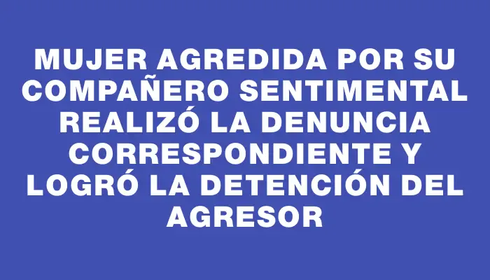 Mujer agredida por su compañero sentimental realizó la denuncia correspondiente y logró la detención del agresor