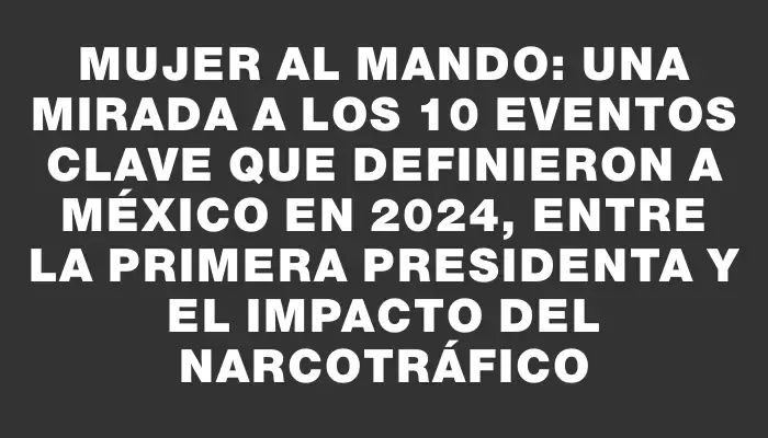 Mujer al mando: Una mirada a los 10 eventos clave que definieron a México en 2024, entre la primera presidenta y el impacto del narcotráfico