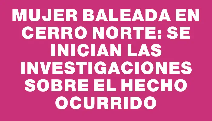 Mujer baleada en Cerro Norte: se inician las investigaciones sobre el hecho ocurrido