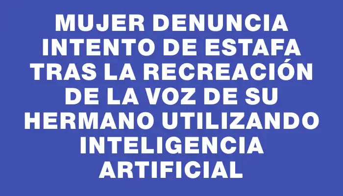 Mujer denuncia intento de estafa tras la recreación de la voz de su hermano utilizando inteligencia artificial