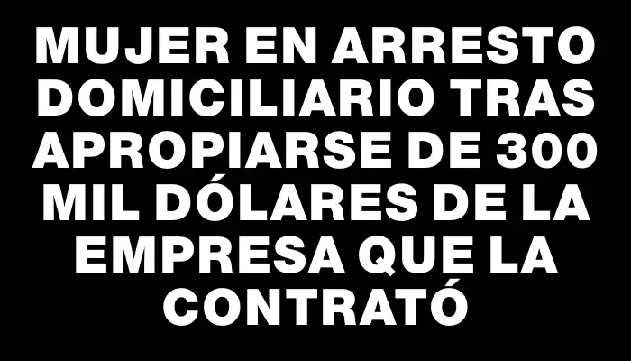Mujer en arresto domiciliario tras apropiarse de 300 mil dólares de la empresa que la contrató