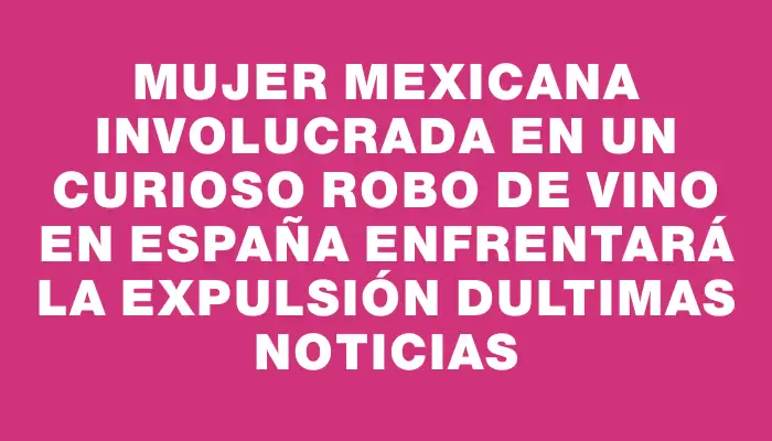 Mujer mexicana involucrada en un curioso robo de vino en España enfrentará la expulsión dUltimas Noticias