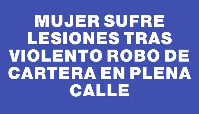 Mujer sufre lesiones tras violento robo de cartera en plena calle