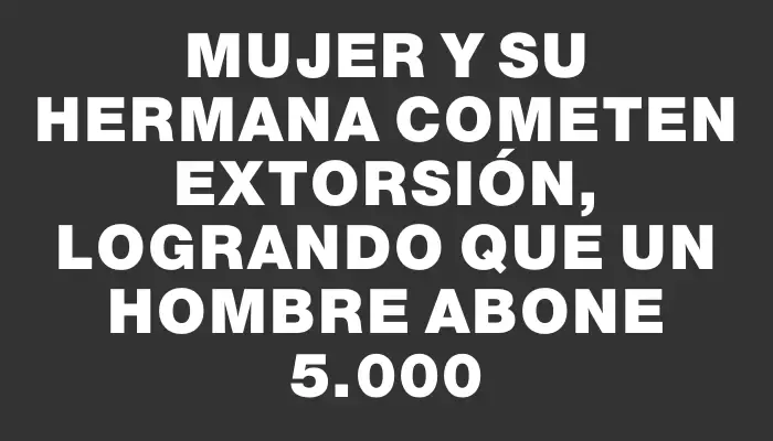 Mujer y su hermana cometen extorsión, logrando que un hombre abone $75.000