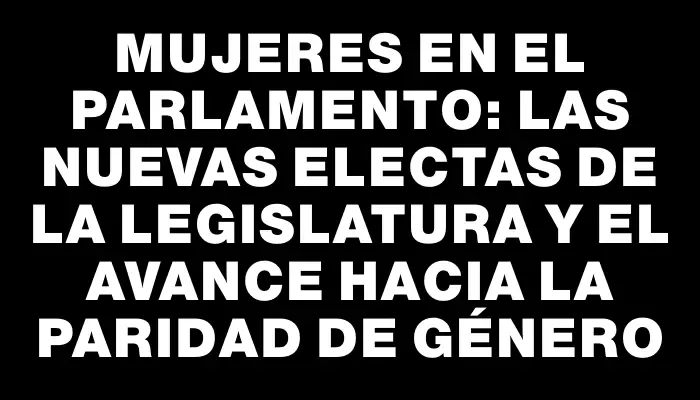 Mujeres en el Parlamento: las nuevas electas de la Legislatura y el avance hacia la paridad de género