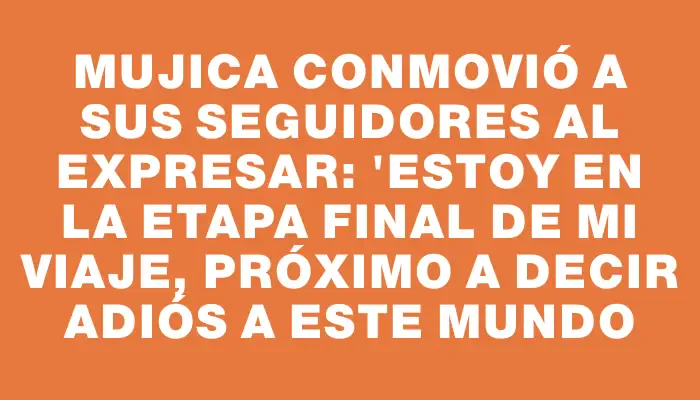 Mujica conmovió a sus seguidores al expresar: "Estoy en la etapa final de mi viaje, próximo a decir adiós a este mundo