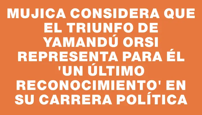 Mujica considera que el triunfo de Yamandú Orsi representa para él "un último reconocimiento" en su carrera política