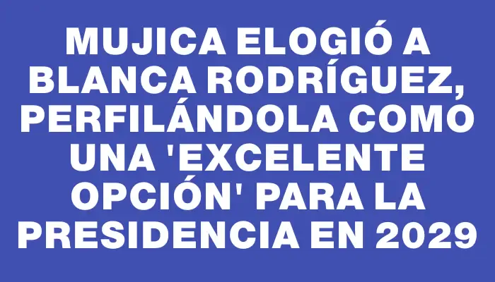 Mujica elogió a Blanca Rodríguez, perfilándola como una "excelente opción" para la Presidencia en 2029