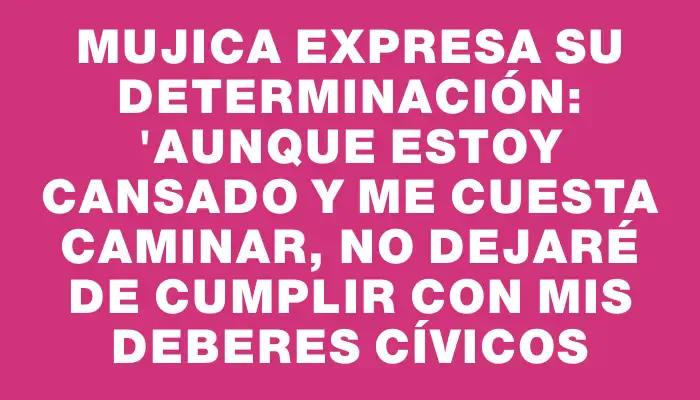 Mujica expresa su determinación: "Aunque estoy cansado y me cuesta caminar, no dejaré de cumplir con mis deberes cívicos