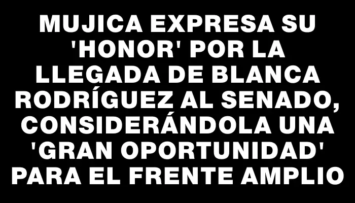 Mujica expresa su "honor" por la llegada de Blanca Rodríguez al Senado, considerándola una "gran oportunidad" para el Frente Amplio