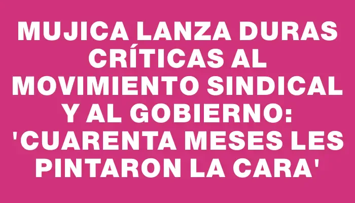 Mujica lanza duras críticas al movimiento sindical y al gobierno: 'Cuarenta meses les pintaron la cara'